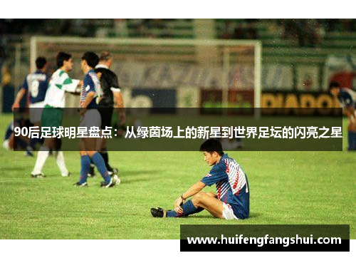 90后足球明星盘点：从绿茵场上的新星到世界足坛的闪亮之星