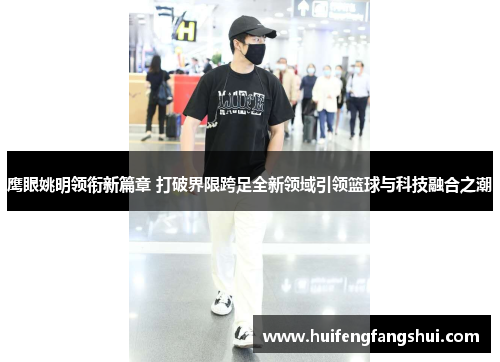 鹰眼姚明领衔新篇章 打破界限跨足全新领域引领篮球与科技融合之潮