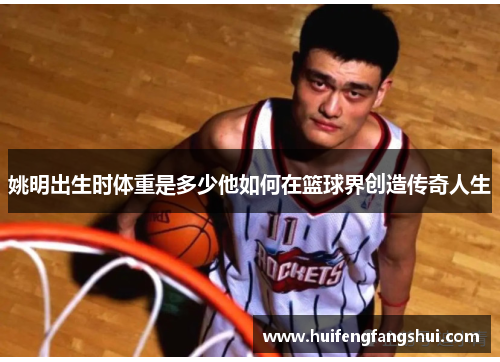 姚明出生时体重是多少他如何在篮球界创造传奇人生