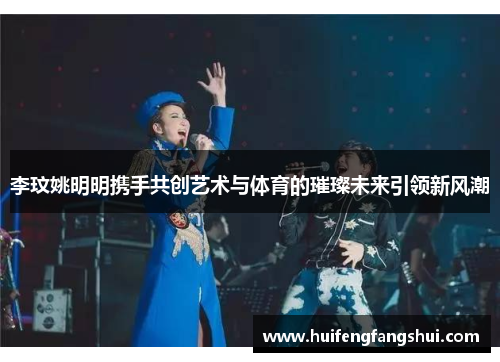 李玟姚明明携手共创艺术与体育的璀璨未来引领新风潮
