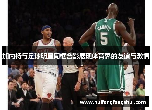 加内特与足球明星同框合影展现体育界的友谊与激情