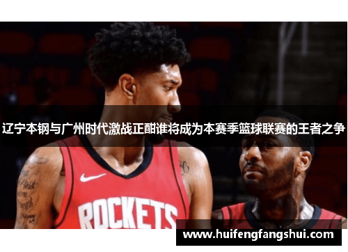 辽宁本钢与广州时代激战正酣谁将成为本赛季篮球联赛的王者之争